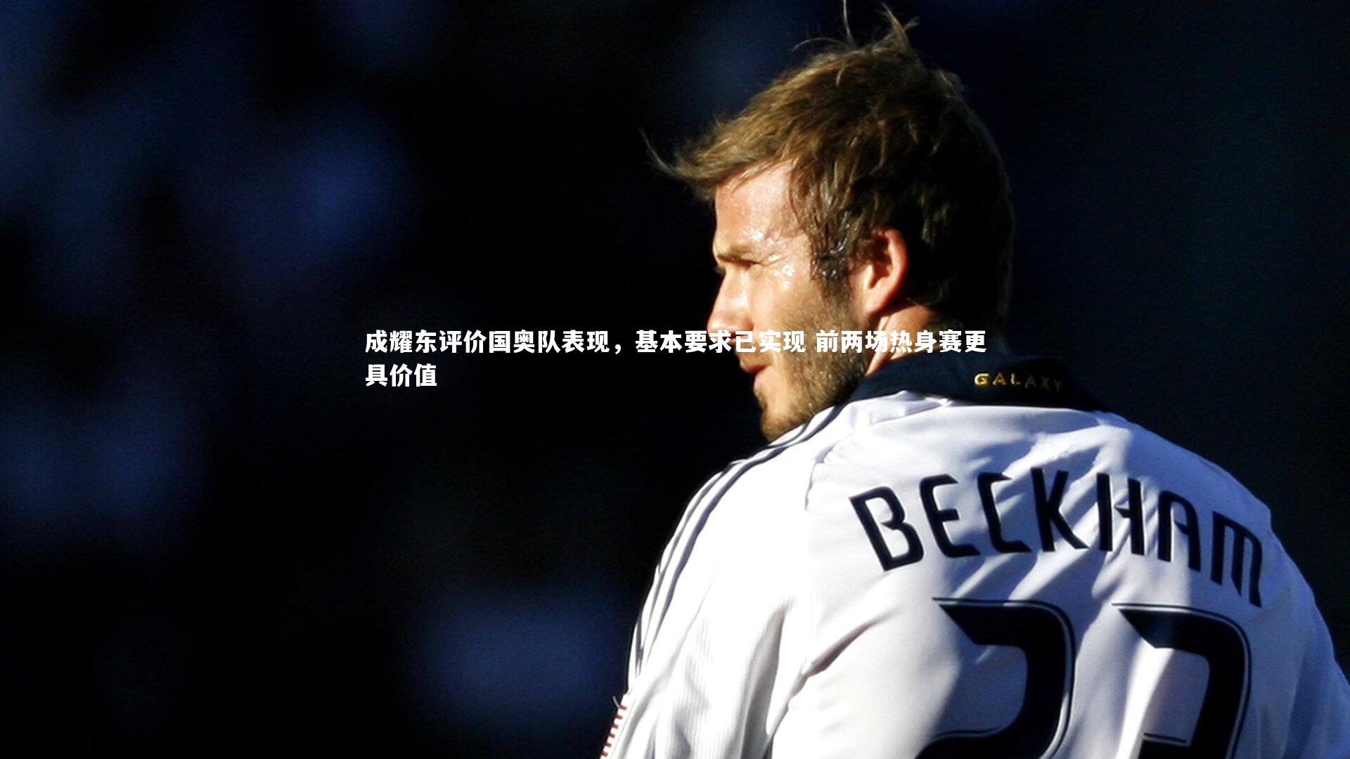 成耀东评价国奥队表现，基本要求已实现 前两场热身赛更具价值